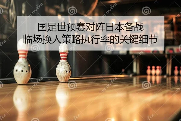 国足世预赛对阵日本备战 临场换人策略执行率的关键细节