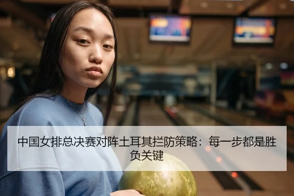 中国女排总决赛对阵土耳其拦防策略：每一步都是胜负关键